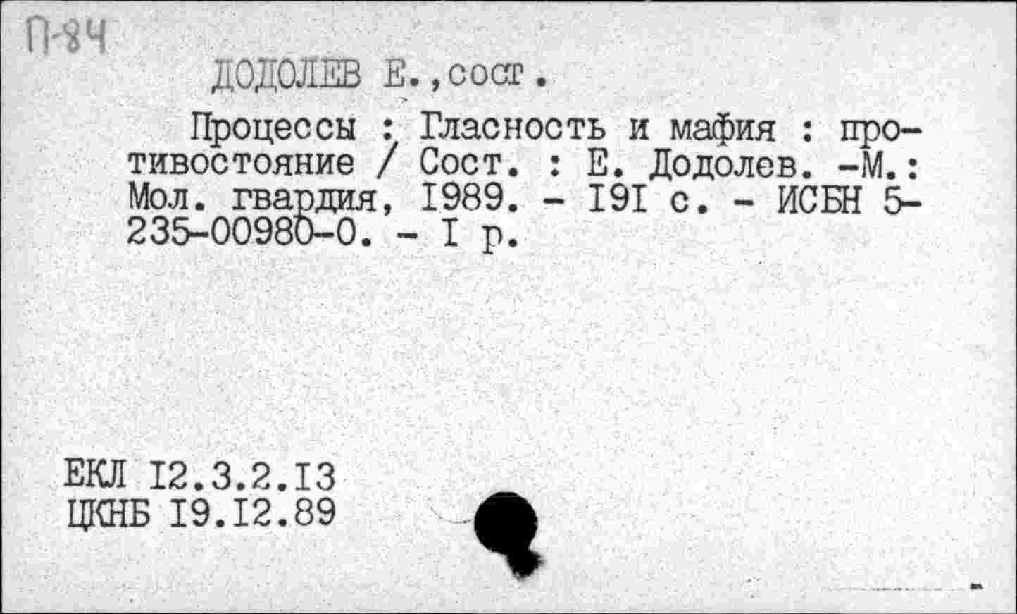 ﻿гич
ДОДОЛЕВ Е.,сост.
Процессы : Гласность и мафия : противостояние / Сост. : Е. Додолев. -М.: Мол. гвардия, 1989. - 191 с. - ИСБН 5-235-00980-0. -1р.
ЕКЛ 12.3.2.13
ЦКНБ 19.12.89